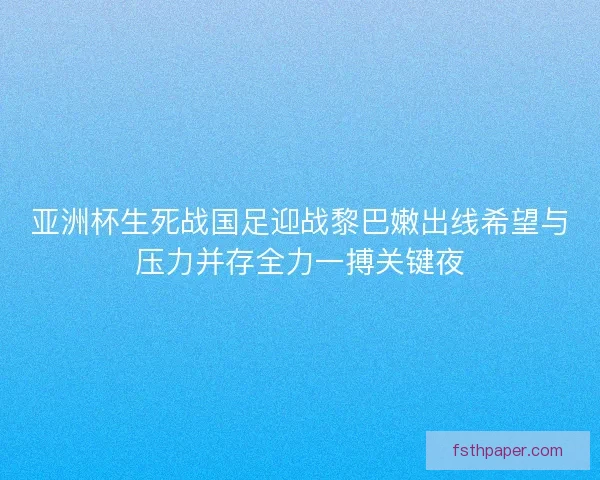 亚洲杯生死战国足迎战黎巴嫩出线希望与压力并存全力一搏关键夜