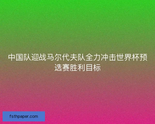 中国队迎战马尔代夫队全力冲击世界杯预选赛胜利目标 中国队迎战马尔代夫队全力冲击世界杯预选赛胜利目标
