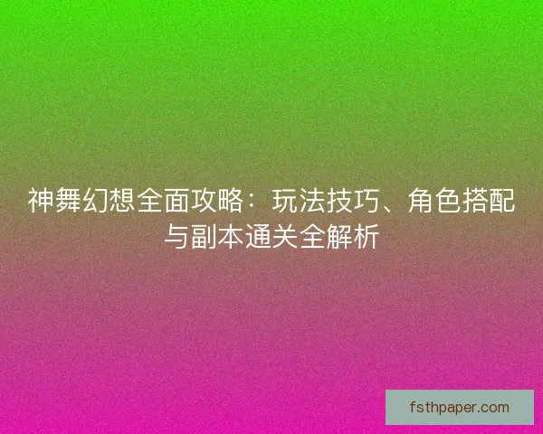 神舞幻想全面攻略：玩法技巧、角色搭配与副本通关全解析
