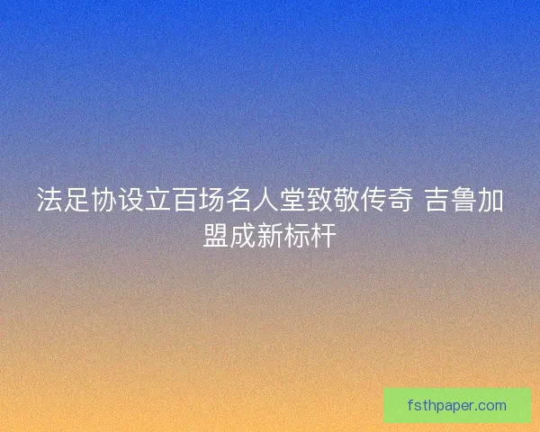 法足协设立百场名人堂致敬传奇 吉鲁加盟成新标杆