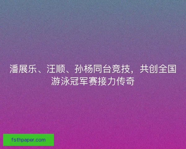 潘展乐、汪顺、孙杨同台竞技，共创全国游泳冠军赛接力传奇