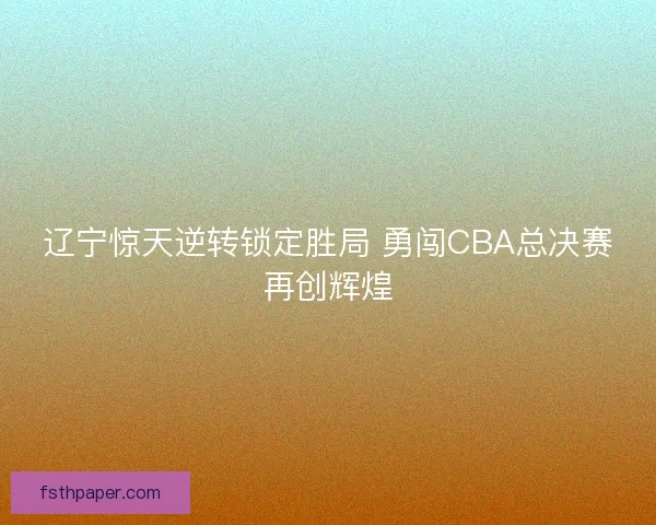 辽宁惊天逆转锁定胜局 勇闯CBA总决赛再创辉煌