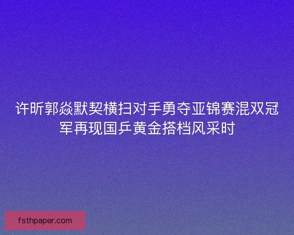 许昕郭焱默契横扫对手勇夺亚锦赛混双冠军再现国乒黄金搭档风采时