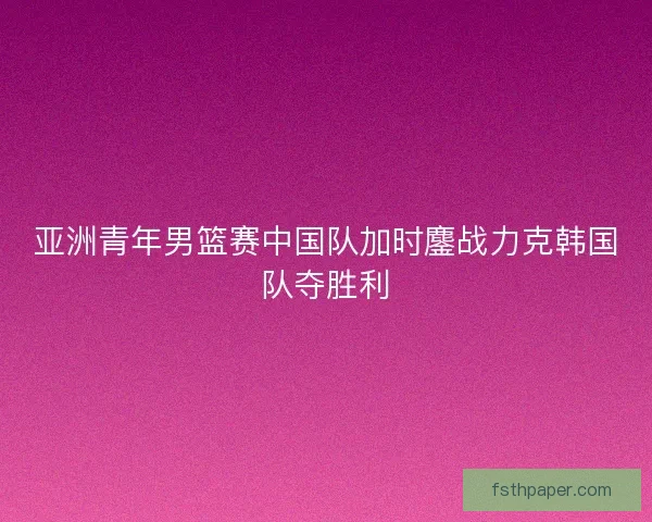 亚洲青年男篮赛中国队加时鏖战力克韩国队夺胜利