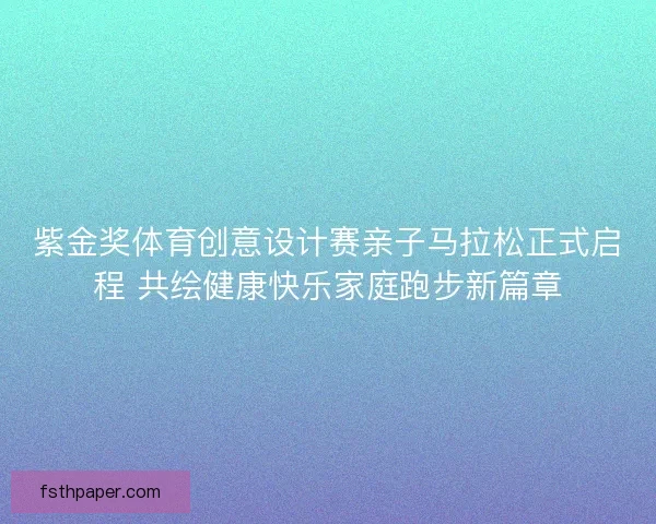 紫金奖体育创意设计赛亲子马拉松正式启程 共绘健康快乐家庭跑步新篇章 紫金奖体育创意设计赛亲子马拉松正式启程 共绘健康快乐家庭跑步新篇章