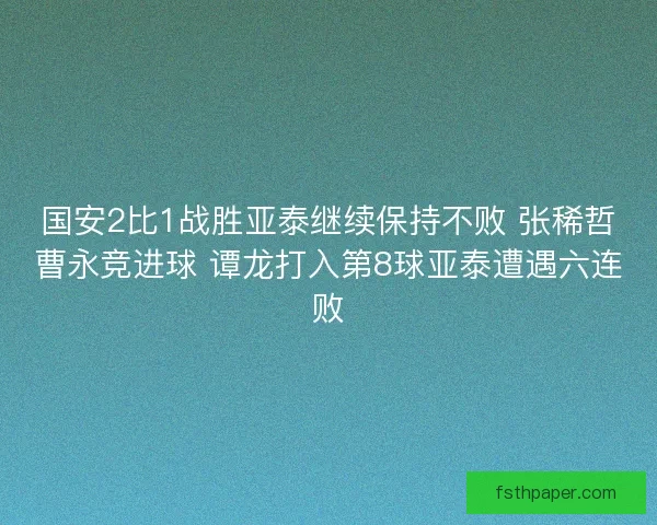 国安2比1战胜亚泰继续保持不败 张稀哲曹永竞进球 谭龙打入第8球亚泰遭遇六连败 国安2比1战胜亚泰继续保持不败 张稀哲曹永竞进球 谭龙打入第8球亚泰遭遇六连败