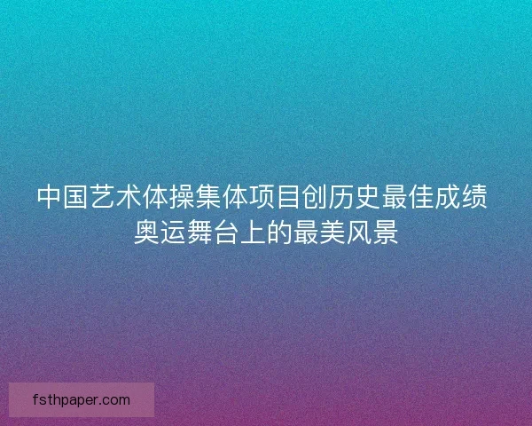 中国艺术体操集体项目创历史最佳成绩 奥运舞台上的最美风景