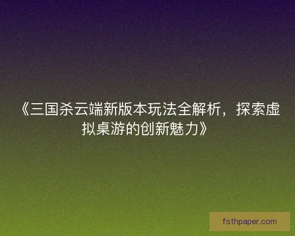 《三国杀云端新版本玩法全解析，探索虚拟桌游的创新魅力》