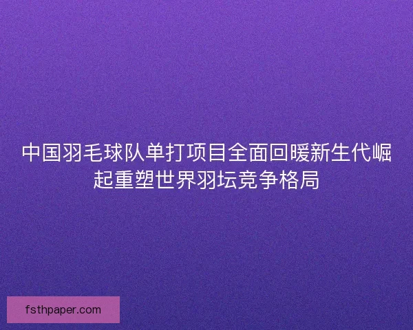 中国羽毛球队单打项目全面回暖新生代崛起重塑世界羽坛竞争格局