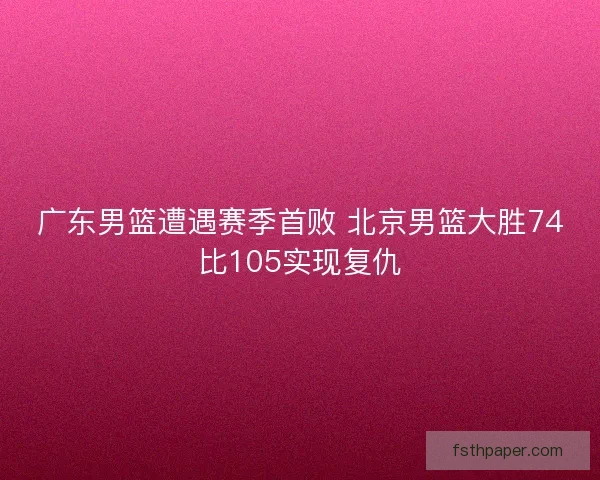 广东男篮遭遇赛季首败 北京男篮大胜74比105实现复仇