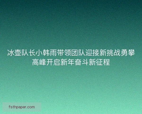 冰壶队长小韩雨带领团队迎接新挑战勇攀高峰开启新年奋斗新征程 冰壶队长小韩雨带领团队迎接新挑战勇攀高峰开启新年奋斗新征程